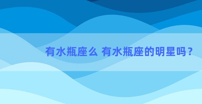 有水瓶座么 有水瓶座的明星吗？